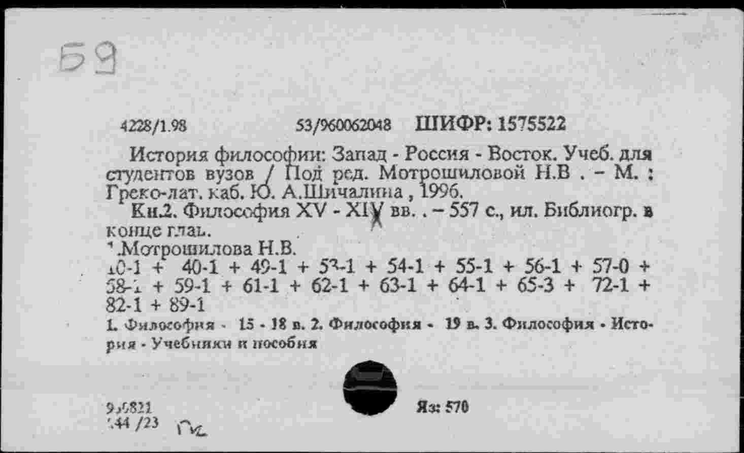 ﻿4228/1.98
53/960062048 ШИФР: 1575522
История философии: Запад - Россия - Восток. Учеб, для студентов вузов / Под род. Мотрошиловой Н.В . - М. ; Греко-лат. каб. Ю. А.Піичалина, 1996.
Кн2. Философия XV - XIV вв.. - 557 с., ил. Библиогр. в конце глав.
1 ЛІотроіиилова Н.В.
жС-1 + 40-1 + 49-1 + 5ч-1 + 54-1 + 55-1 + 56-1 + 57-0 + 58-1 + 59-1 + 61-1 + 62-1 + 63-1 + 64-1 + 65-3 + 72-1 + 82-1 + 89-1
L Философия ■ 15 - 18 в. 2. Философия - 19 в, 3. Философия • История - Учебники и пособия
9/Л11 '.44 /23
Яз:570